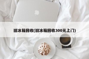 旧冰箱回收(旧冰箱回收300元上门)