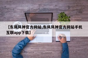 【东风风神官方网站,东风风神官方网站手机互联app下载】