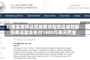 印度富豪阿达尼就欺诈指控达成和解 向美证监会支付1800万美元罚金