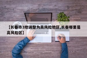 【长春市3地调整为高风险地区,长春哪里是高风险区】