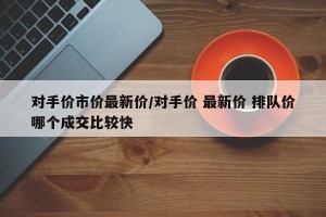 对手价市价最新价/对手价 最新价 排队价哪个成交比较快