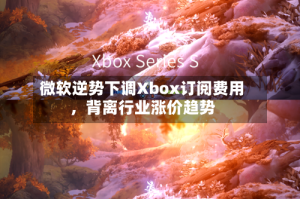 微软逆势下调Xbox订阅费用，背离行业涨价趋势