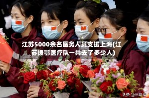 江苏5000余名医务人员支援上海(江苏援鄂医疗队一共去了多少人)