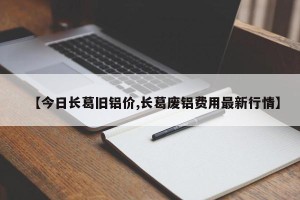 【今日长葛旧铝价,长葛废铝费用最新行情】