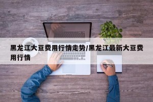 黑龙江大豆费用行情走势/黑龙江最新大豆费用行情