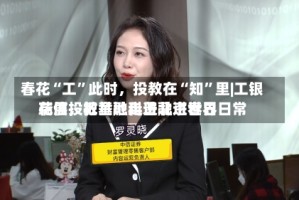 春花“工”此时，投教在“知”里|工银瑞信投教基地走进北京世界花展，把金融科普融进春日日常