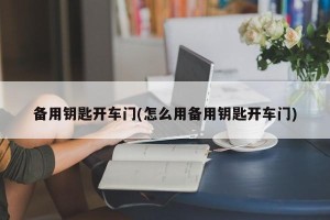 备用钥匙开车门(怎么用备用钥匙开车门)