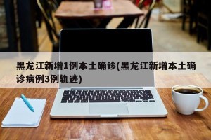 黑龙江新增1例本土确诊(黑龙江新增本土确诊病例3例轨迹)