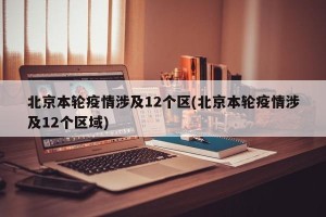北京本轮疫情涉及12个区(北京本轮疫情涉及12个区域)