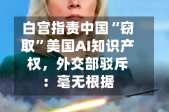 白宫指责中国“窃取”美国AI知识产权，外交部驳斥：毫无根据