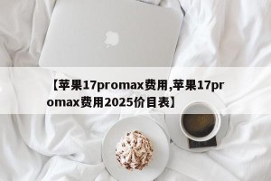 【苹果17promax费用,苹果17promax费用2025价目表】
