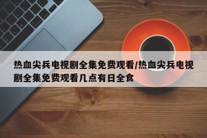 热血尖兵电视剧全集免费观看/热血尖兵电视剧全集免费观看几点有日全食