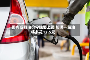 国内成品油价今晚要上调 加满一箱油将多花12.5元