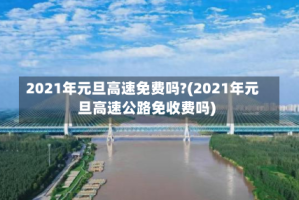 2021年元旦高速免费吗?(2021年元旦高速公路免收费吗)