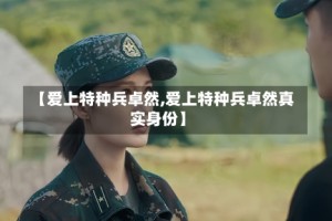 【爱上特种兵卓然,爱上特种兵卓然真实身份】