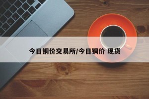 今日铜价交易所/今日铜价 现货