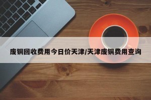 废铜回收费用今日价天津/天津废铜费用查询