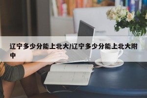 辽宁多少分能上北大/辽宁多少分能上北大附中