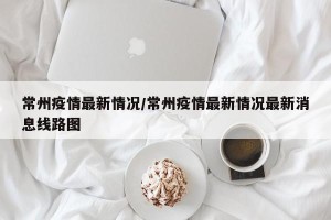常州疫情最新情况/常州疫情最新情况最新消息线路图