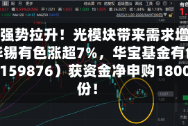 锡价强势拉升！光模块带来需求增量！华锡有色涨超7%，华宝基金有色ETF（159876）获资金净申购1800万份！