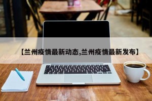 【兰州疫情最新动态,兰州疫情最新发布】