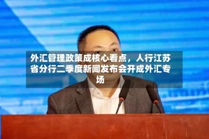 外汇管理政策成核心看点，人行江苏省分行二季度新闻发布会开成外汇专场