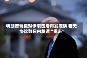 特朗普暂缓对伊袭击后再发威胁 若无协议数日内将遭“重击”
