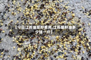 【今日江苏油菜籽费用,江苏菜籽油多少钱一斤】