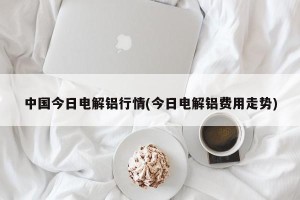 中国今日电解铝行情(今日电解铝费用走势)