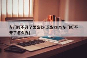 车门打不开了怎么办(长安cs75车门打不开了怎么办)