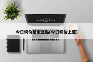 今日铜价是涨是贴(今日铜价上涨)