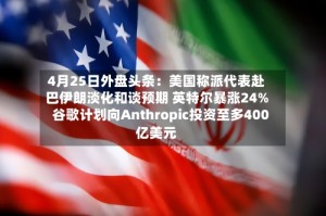 4月25日外盘头条：美国称派代表赴巴伊朗淡化和谈预期 英特尔暴涨24% 谷歌计划向Anthropic投资至多400亿美元