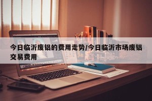 今日临沂废铝的费用走势/今日临沂市场废铝交易费用