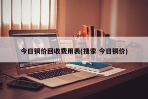 今日铜价回收费用表(搜索 今日铜价)
