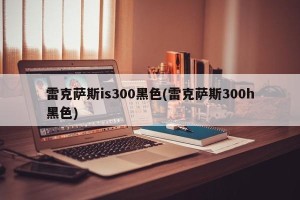 雷克萨斯is300黑色(雷克萨斯300h黑色)