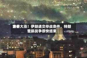 世界油价大涨！伊朗递交停战条件，特朗普称战争很快结束