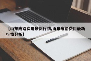【山东废铅费用最新行情,山东废铅费用最新行情分析】