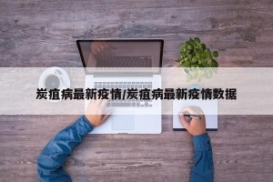 炭疽病最新疫情/炭疽病最新疫情数据