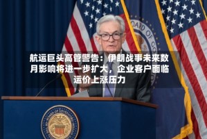 航运巨头高管警告：伊朗战事未来数月影响将进一步扩大，企业客户面临运价上涨压力
