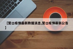 【营口疫情最新数据消息,营口疫情最新公告】