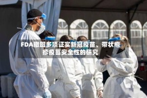 FDA撤回多项证实新冠疫苗、带状疱疹疫苗安全性的研究