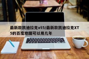 最新款凯迪拉克xt5/最新款凯迪拉克XT5的百度地图可以用几年