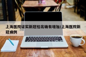 上海医院证实新冠检出确有增加/上海医院新冠病例