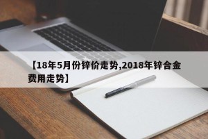 【18年5月份锌价走势,2018年锌合金费用走势】