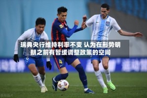 瑞典央行维持利率不变 认为在形势明朗之前有暂缓调整政策的空间