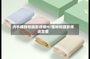 内衣模特和摄影师嗯H/模特和摄影师谈恋爱