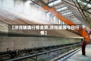 【沙河玻璃行情走势,沙河玻璃今日行情】