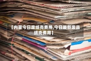 【内蒙今日废纸壳费用,今日最新废品纸壳费用】