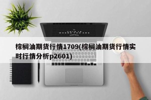棕榈油期货行情1709(棕榈油期货行情实时行情分析p2601)