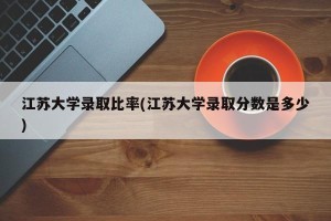 江苏大学录取比率(江苏大学录取分数是多少)